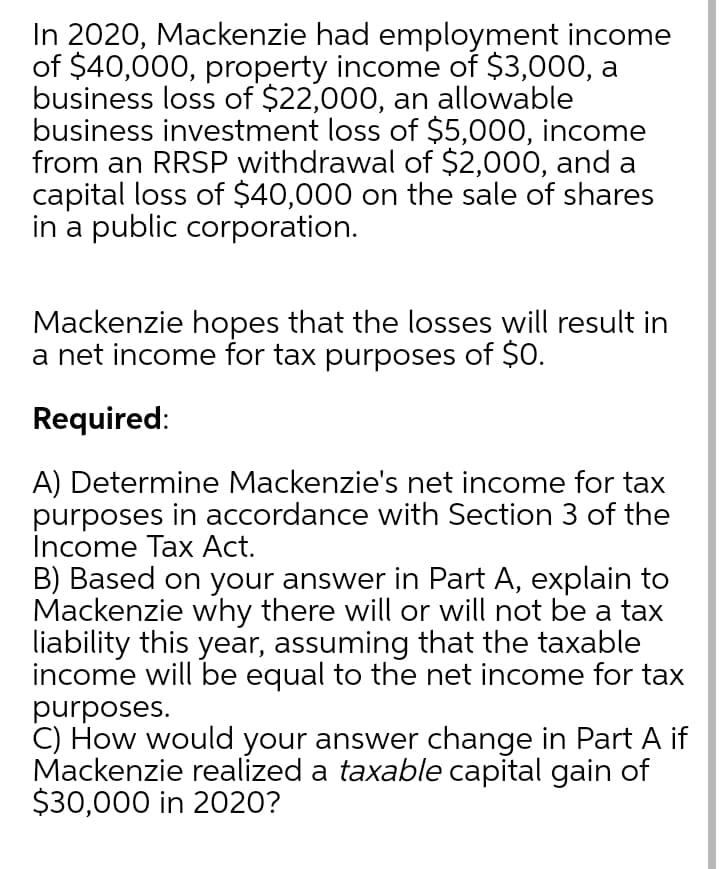 In 2020, Mackenzie had employment income
of $40,000, property income of $3,000, a
business loss of $22,000, an allowable
business investment loss of $5,000, income
from an RRSP withdrawal of $2,000, and a
capital loss of $40,000 on the sale of shares
in a public corporation.
Mackenzie hopes that the losses will result in
a net income for tax purposes of $O.
Required:
A) Determine Mackenzie's net income for tax
purposes in accordance with Section 3 of the
Income Tax Act.
B) Based on your answer in Part A, explain to
Mackenzie why there will or will not be a tax
liability this year, assuming that the taxable
income will be equal to the net income for tax
purposes.
C) How would your answer change in Part A if
Mackenzie realized a taxable capital gain of
$30,000 in 2020?
