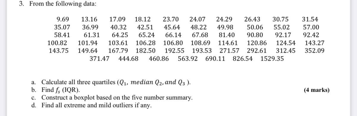 3. From the following data:
9.69 13.16 17.09 18.12 23.70 24.07 24.29 26.43 30.75 31.54
35.07 36.99 40.32 42.51 45.64 48.22 49.98 50.06 55.02 57.00
58.41 61.31 64.25 65.24 66.14 67.68 81.40 90.80 92.17 92.42
100.82 101.94 103.61 106.28 106.80 108.69 114.61 120.86 124.54 143.27
143.75 149.64 167.79 182.50 192.55 193.53 271.57 292.61 312.45 352.09
371.47 444.68 460.86 563.92 690.11 826.54 1529.35
a.
Calculate all three quartiles (Q₁, median Q2, and Q3 ).
b. Find fo (IQR).
c. Construct a boxplot based on the five number summary.
d. Find all extreme and mild outliers if any.
(4 marks)