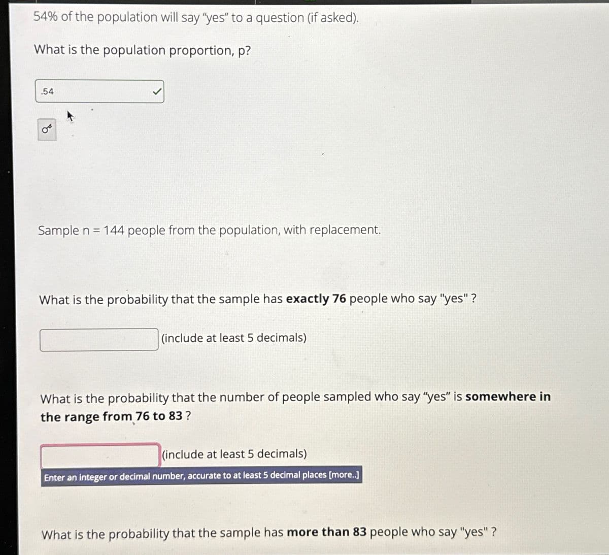 54% of the population will say "yes" to a question (if asked).
What is the population proportion, p?
.54
8
Sample n 144 people from the population, with replacement.
What is the probability that the sample has exactly 76 people who say "yes" ?
(include at least 5 decimals)
What is the probability that the number of people sampled who say "yes" is somewhere in
the range from 76 to 83 ?
(include at least 5 decimals)
Enter an integer or decimal number, accurate to at least 5 decimal places [more..]
What is the probability that the sample has more than 83 people who say "yes"?