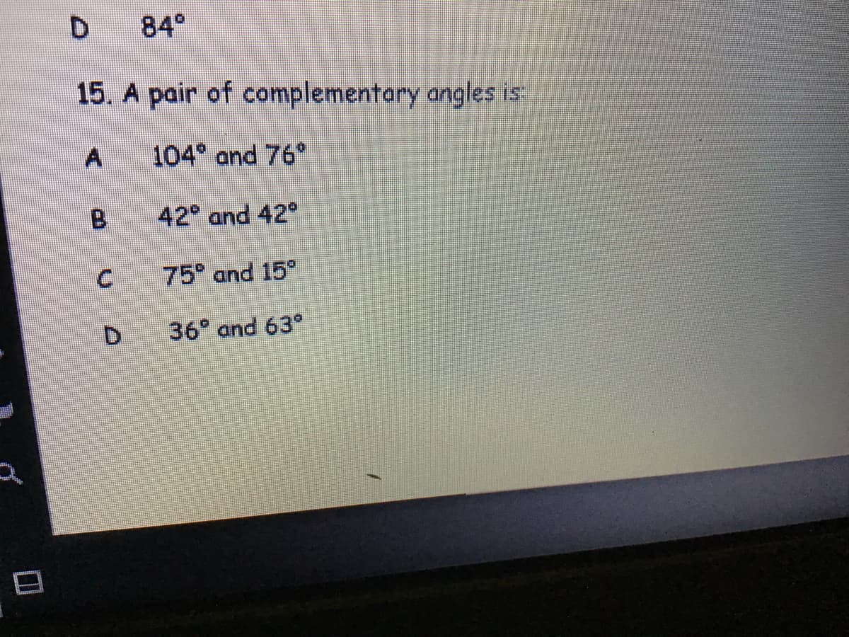 15. A pair of complementary angles is:
A 104 and 76°
B 42° and 42°
75° and 15°
36° and 63°
