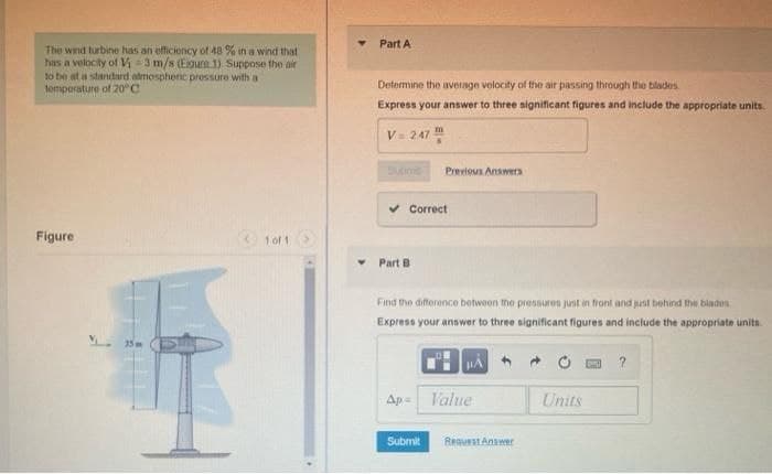Part A
The wnd turbine has an efficioncy of 48 % in a wind that
has a velocity of V3 m/s (Egure 1) Suppose the air
to be at a standard atmosphenic pressure with a
temperature of 20°C
Determine the average velocity of the air passing through the blades.
Express your answer to three significant figures and include the appropriate units.
V= 247
Sutime
Previous Answers
v Correct
Figure
1of 1
Part B
Find the difference betwoon the pressures just in front and just behind the blades
Express your answer to three significant figures and include the appropriate units
Ap- V'alue
Units
Submit
BequestAnawer
