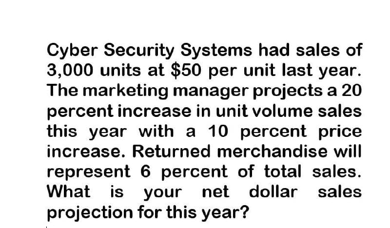 Cyber Security Systems had sales of
3,000 units at $50 per unit last year.
The marketing manager projects a 20
percent increase in unit volume sales
this year with a 10 percent price
increase. Returned merchandise will
represent 6 percent of total sales.
What is your net dollar sales
projection for this year?