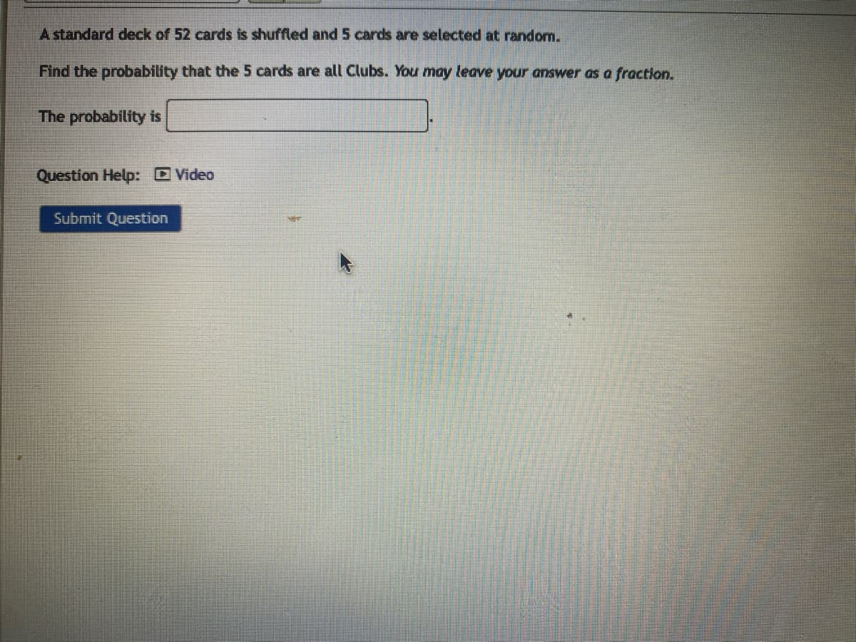 A standard deck of 52 cards is shuffled and 5 cards are selected at random.
Find the probability that the 5 cards are all Clubs. You may leave your answer as a fraction.
The probability is
Question Help: Video
Submit Question