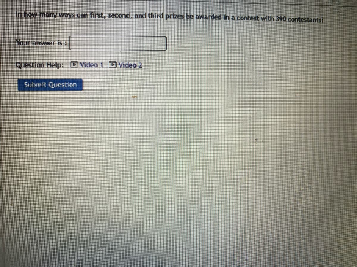 In how many ways can first, second, and third prizes be awarded in a contest with 390 contestants?
Your answer is:
Question Help: Video 1 Video 2
Submit Question
ww