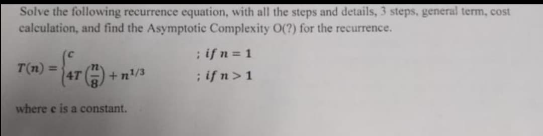 Solve the following recurrence equation, with all the steps and details, 3 steps, general term, cost
calculation, and find the Asymptotic Complexity O(?) for the recurrence.
T(n) 4T
+n¹/3
where e is a constant.
; if n = 1
; ifn> 1