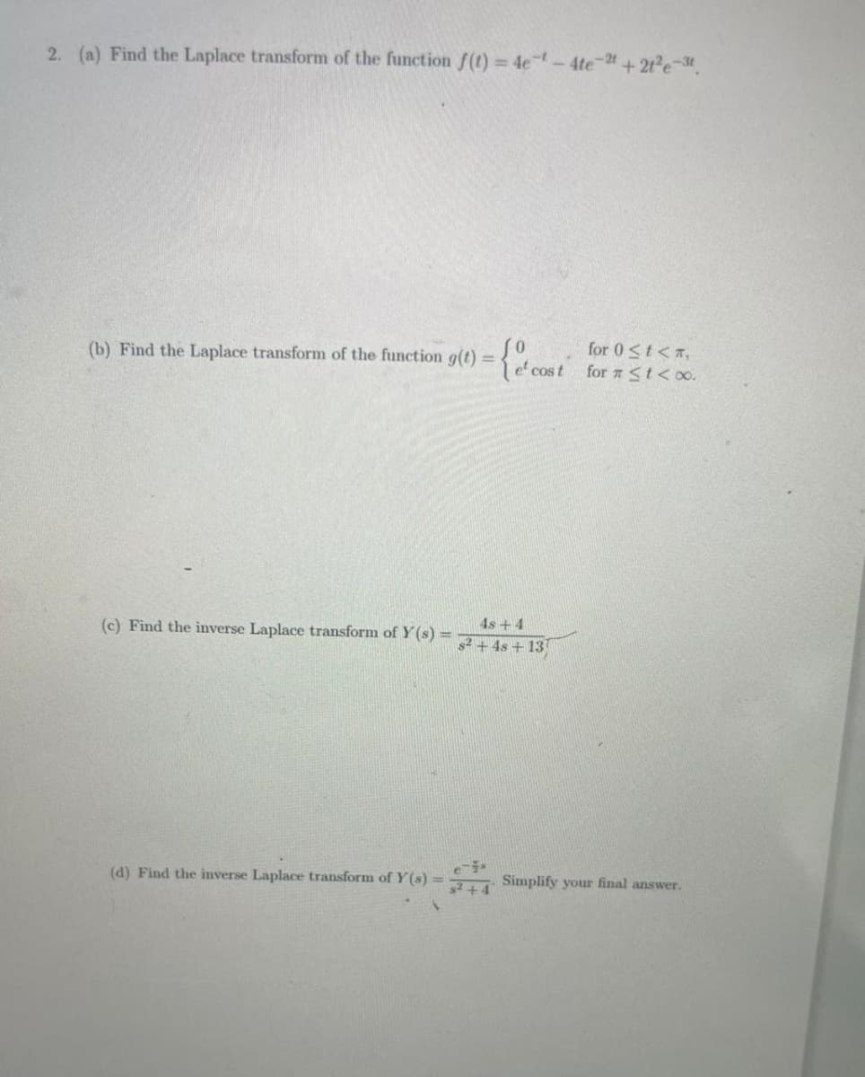 2. (a) Find the Laplace transform of the function f(t)=4e¹-4te-2 +21²e-3t.
(b) Find the Laplace transform of the function g(t) =
(c) Find the inverse Laplace transform of Y(s) =
{e cost
4s+4
$²+4s +13
for 0 ≤t<,
for # < t < 0.
(d) Find the inverse Laplace transform of Y(s) = Simplify your final answer.
e-*
s² +4