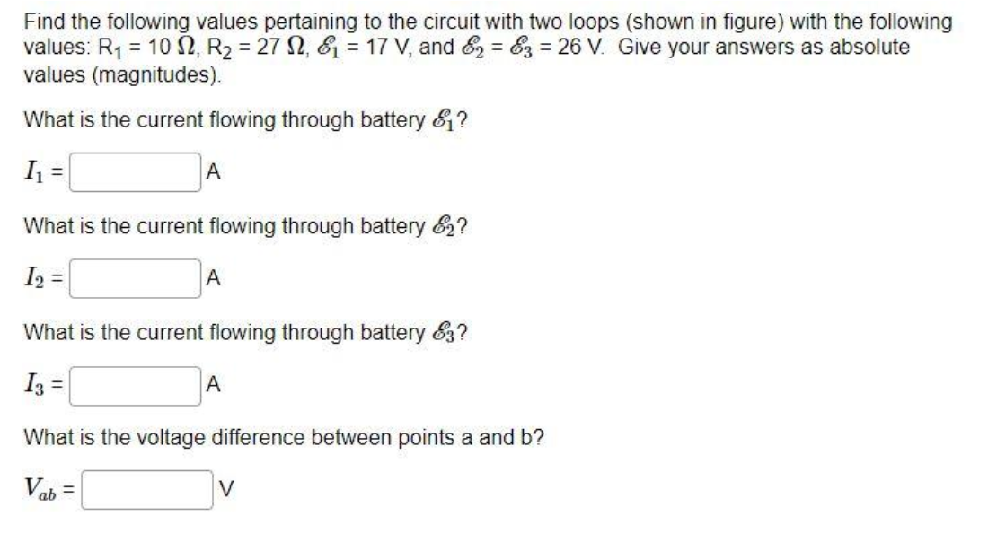 Find the following values pertaining to the circuit with two loops (shown in figure) with the following
values: R₁ = 102, R₂ = 272, 1 = 17 V, and &2 = 3 = 26 V. Give your answers as absolute
values (magnitudes).
What is the current flowing through battery &?
I₁ =
What is the current flowing through battery 2?
I₂ =
A
A
What is the current flowing through battery 83?
I3 =
A
What is the voltage difference between points a and b?
Vab=
V