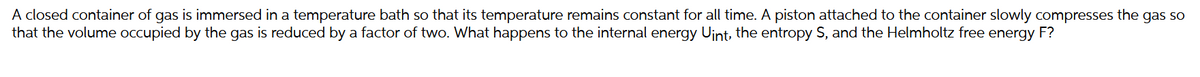 A closed container of gas is immersed in a temperature bath so that its temperature remains constant for all time. A piston attached to the container slowly compresses the gas so
that the volume occupied by the gas is reduced by a factor of two. What happens to the internal energy Uint, the entropy S, and the Helmholtz free energy F?