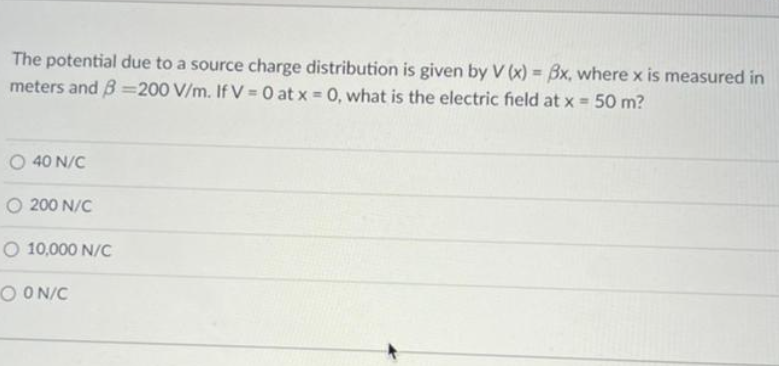 The potential due to a source charge distribution is given by V(x) = 8x, where x is measured in
meters and B=200 V/m. If V = 0 at x = 0, what is the electric field at x = 50 m?
O 40 N/C
O 200 N/C
O 10,000 N/C
OON/C