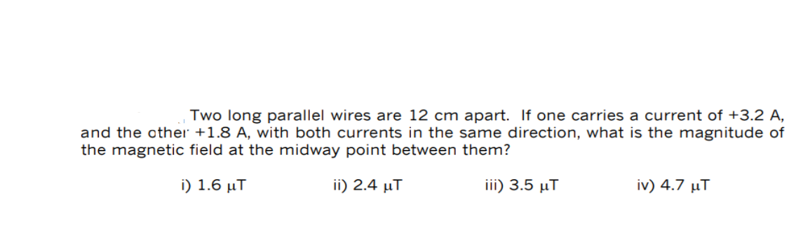 Two long parallel wires are 12 cm apart. If one carries a current of +3.2 A,
and the other +1.8 A, with both currents in the same direction, what is the magnitude of
the magnetic field at the midway point between them?
i) 1.6 MT
ii) 2.4 μ.
iii) 3.5 μT
iv) 4.7 μT