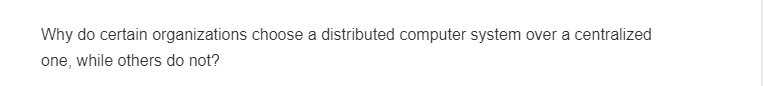 Why do certain organizations choose a distributed computer system over a centralized
one, while others do not?