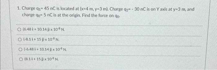 1. Charge q1- 45 nC is located at (x-4 m, y-3 m). Charge q2 - 30 nC is on Y axis at y-3 m, and
charge qo- 5 nC is at the origin. Find the force on qo-
O (6.48 i+ 10.14 j) x 108 N.
(-8.1 i+ 15 j) x 108 N.
O (-6.48 i+ 10.14 j) x 108 N.
O (8.11+ 15 j) x 108 N.