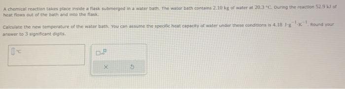 A chemical reaction takes place inside a flask submerged in a water bath. The water bath contains 2.10 kg of water at 20.3 "C. During the reaction 52.9 kJ of
heat flows out of the bath and into the flask
Calculate the new temperature of the water bath. You can assume the specific heat capacity of water under these conditions is 4.18 Jg K
answer to 3 significant digits.
0.2
X
S
Round your