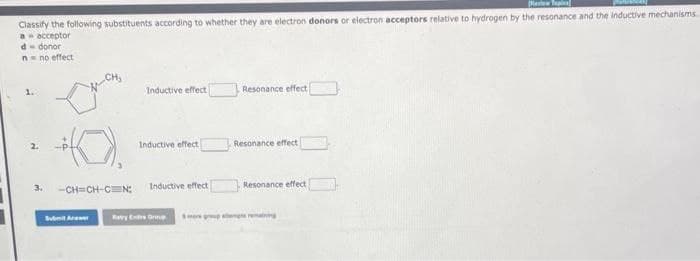 Resep
Classify the following substituents according to whether they are electron donors or electron acceptors relative to hydrogen by the resonance and the inductive mechanisms
a = acceptor
d-donor
n no effect
2.
Inductive effect
Submit Anwe
Inductive effect
-CH=CH-CN: Inductive effect
Ratry Extre
Resonance effect
Resonance effect
Resonance effect
remaining