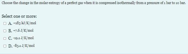 Choose the change in the molar entropy of a perfect gas when it is compressed isothermally from a pressure of 1 bar to 10 bar.
Select one or more:
□ A. +183 kJ/K/mol
□ B. +7.6J/K/mol
□ C.-19.1 J/K/mol
□ D. -83.1 J/K/mol