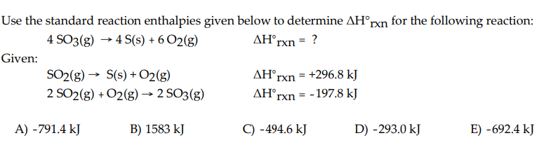 Use the standard reaction enthalpies given below to determine AH°rxn for the following reaction:
4 SO3(g) →4 S(s) + 6 O2(g)
AH°rxn = ?
Given:
SO2(g) → S(s) + O2(g)
2 SO2(g) + O2(g) → 2 SO3(g)
A) -791.4 kJ
B) 1583 kJ
AH rxn
AH rxn
= +296.8 kJ
-197.8 kJ
=
C) -494.6 kJ
D) -293.0 kJ
E) -692.4 kJ