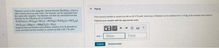 Titanium occurs in the magnetic mineral merito (PeTiO₂), which in
often found mixed up with sand The amenite can be separated from
the sand with magnets. The stanium can then be extracted from the
mante by the following set of reactions
PeTO,()+303,(a)+30(a) +300(g)+FeCl₂(0)+TIC (9)
TIC (a)+2Me() +2MgCl,()+T()
Suppose that an imenite sand more contains 22.8 % amenite by
mass and that the first reaction is carried out with a 90.3% d
Y
Part A
If the second reaction is canled out with an 86.9% yield, what mass of tankim can be obtained from 1.50 kg of the mente-sand more?
Express your answer with the appropriate units.
IND
Suom
Value
A
Units