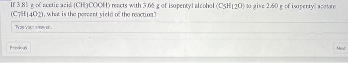 If 3.81 g of acetic acid (CH3COOH) reacts with 3.66 g of isopentyl alcohol (C5H120) to give 2.60 g of isopentyl acetate
(C7H1402), what is the percent yield of the reaction?
Type your answer....
Previous
Next