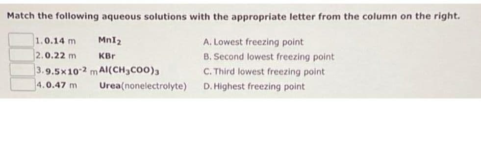 Match the following aqueous solutions with the appropriate letter from the column on the right.
MnI₂
KBr
1.0.14 m
2.0.22 m
3.9.5x10-2 mAI(CH3COO)3
4.0.47 m
Urea(nonelectrolyte)
A. Lowest freezing point
B. Second lowest freezing point
C. Third lowest freezing point
D. Highest freezing point