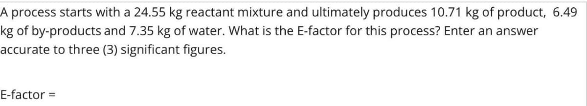 A process starts with a 24.55 kg reactant mixture and ultimately produces 10.71 kg of product, 6.49
kg of by-products and 7.35 kg of water. What is the E-factor for this process? Enter an answer
accurate to three (3) significant figures.
E-factor =