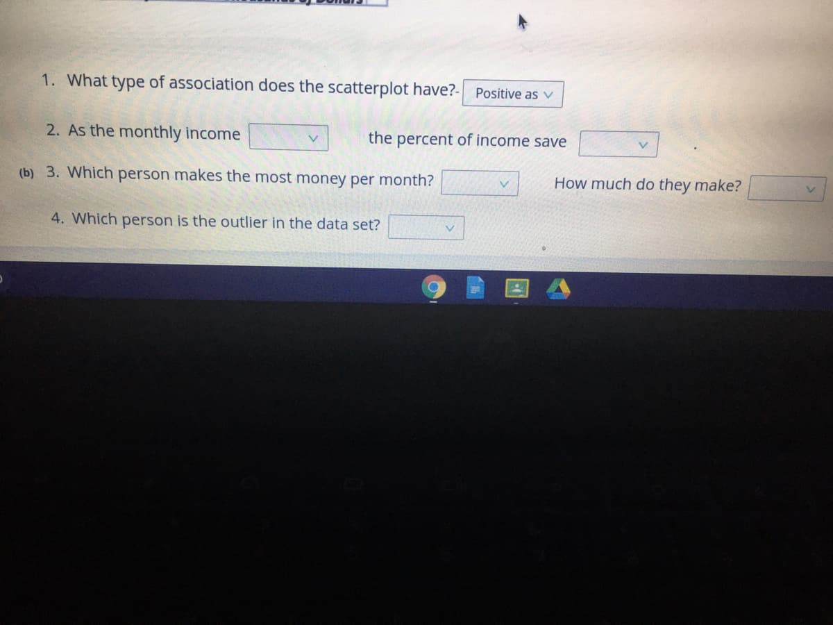 1. What type of association does the scatterplot have?-
Positive as v
2. As the monthly income
the percent of income save
V.
(b) 3. Which person makes the most money per month?
How much do they make?
4. Which person is the outlier in the data set?
