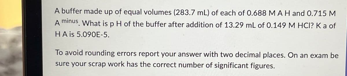 A buffer made up of equal volumes (283.7 mL) of each of 0.688 M A H and 0.715 M
A minus. What is p H of the buffer after addition of 13.29 mL of 0.149 M HCI? Ka of
HA is 5.090E-5.
To avoid rounding errors report your answer with two decimal places. On an exam be
sure your scrap work has the correct number of significant figures.