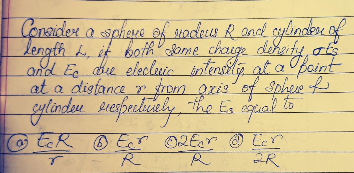 Consider a sphere of radeus R and cylinder of
length L both same charge density ats
and Eo que elecleric intensity at a faint
L it
Ec
at a distance or from axis of sphere of
cylinder rrespectively, the Es equal to
&
ER Ecr ©2 Ecr @ Ecr
6
r
R
R
2R