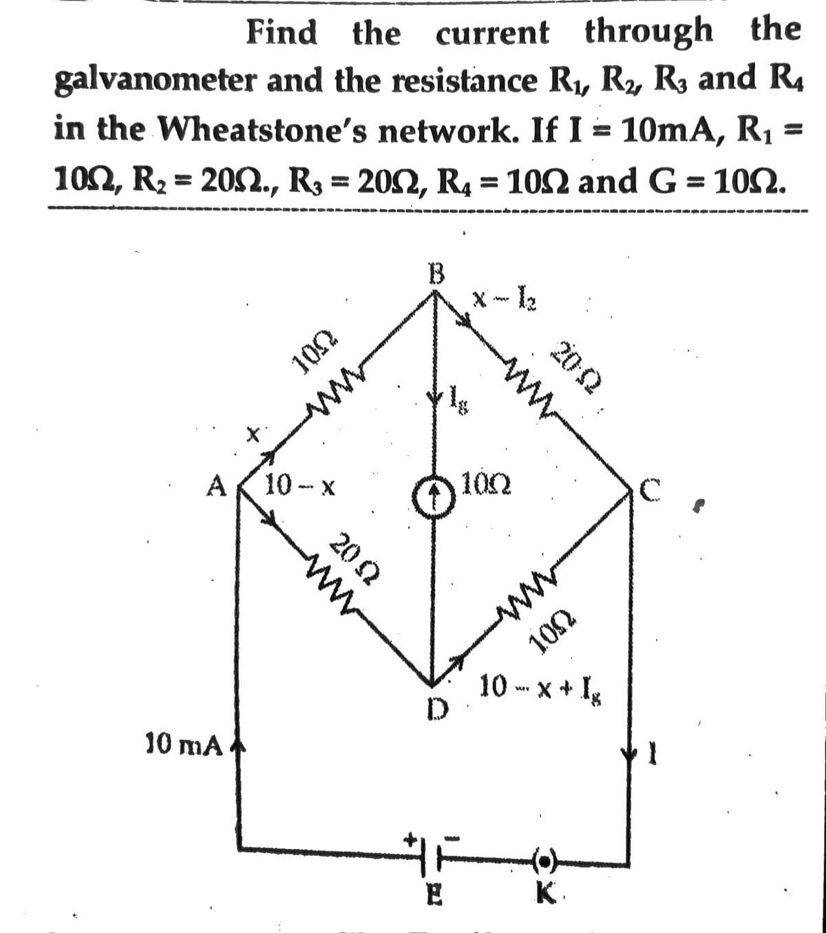 Find the current through the
galvanometer and the resistance R₁, R₂, R3 and R₂
in the Wheatstone's network. If I = 10mA, R₁ =
100, R₂ = 200., R₂ = 20N, R4 = 102 and G = 100.
A 10-x
10 mA
100
wwww
W
20 Q
B
ww
20-02
10Q
HE
E
ww
105
10-x+ Ig
K