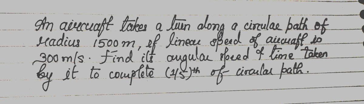 An aircraft takes a luen along a circulae path of
radius 1500m, of linear speed of aircraft so
300m/s. Find ilt augular speed I time taken
by
it to complete (4/5-)th of circular path.