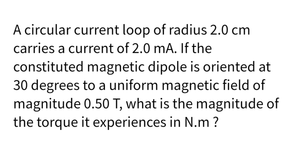 A circular current loop of radius 2.0 cm
carries a current of 2.0 mA. If the
constituted magnetic dipole is oriented at
30 degrees to a uniform magnetic field of
magnitude 0.50 T, what is the magnitude of
the torque it experiences in N.m ?
