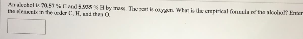 An alcohol is 70.57 % C and 5.935 % H by mass. The rest is oxygen. What is the empirical formula of the alcohol? Enter
the elements in the order C, H, and then O.
