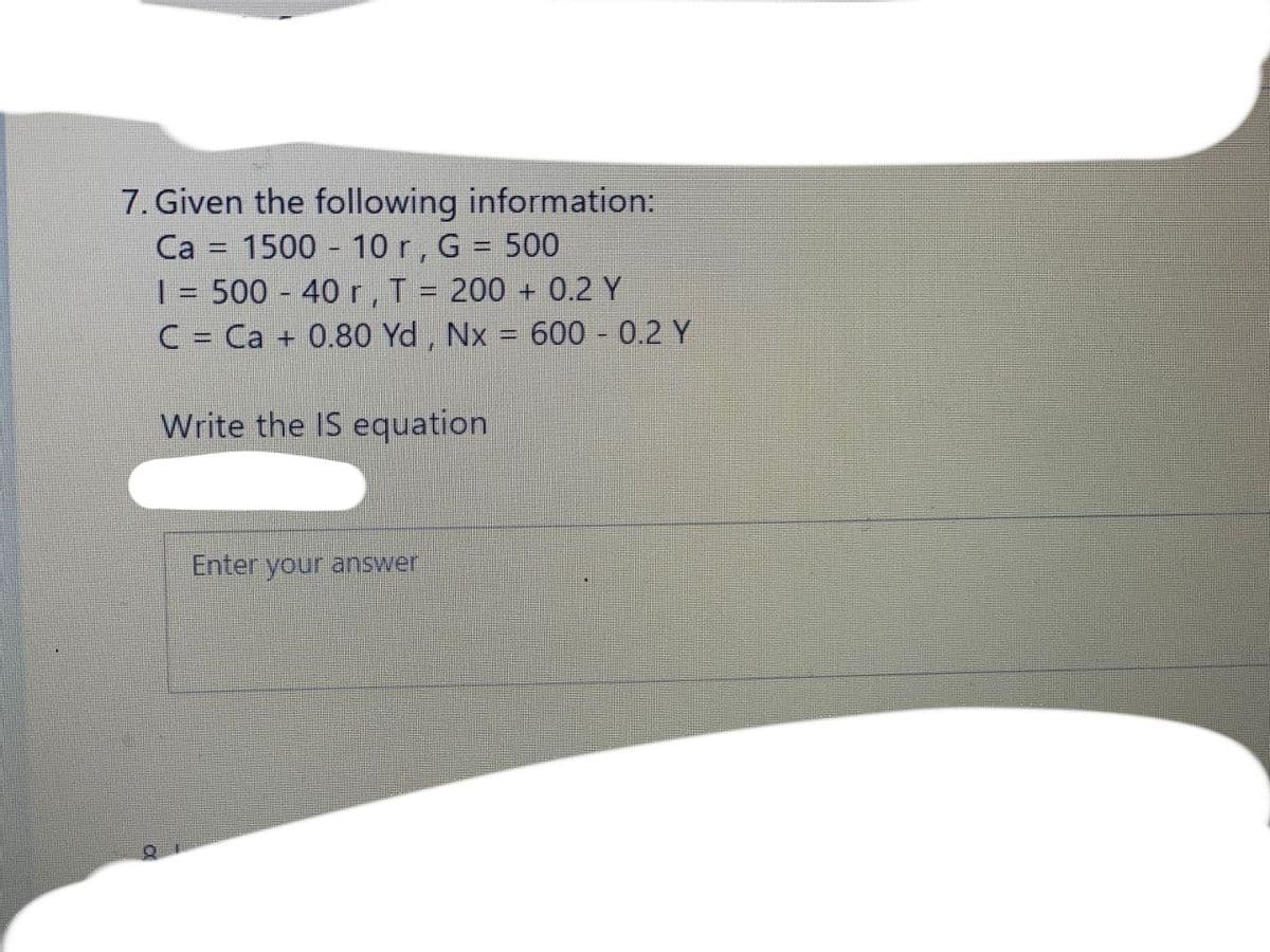 7. Given the following information:
Ca = 1500 10 r, G = 500
| = 500 - 40 r, T = 200 + 0.2 Y
C = Ca + 0.80 Yd , Nx = 600 0.2 Y
Write the IS equation
Enter your answer
