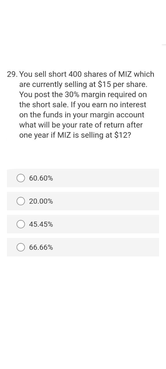 29. You sell short 400 shares of MIZ which
are currently selling at $15 per share.
You post the 30% margin required on
the short sale. If you earn no interest
on the funds in your margin account
what will be your rate of return after
one year if MIZ is selling at $12?
60.60%
20.00%
45.45%
66.66%
