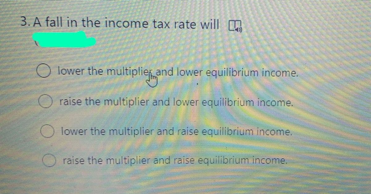 3. A fall in the income tax rate will
O lower the multiplier and lower equilibrium income.
raise the multiplier and lower equilibrium income.
lower the multiplier and raise equilibrium income.
raise the multiplier and raise equilibrium income.
