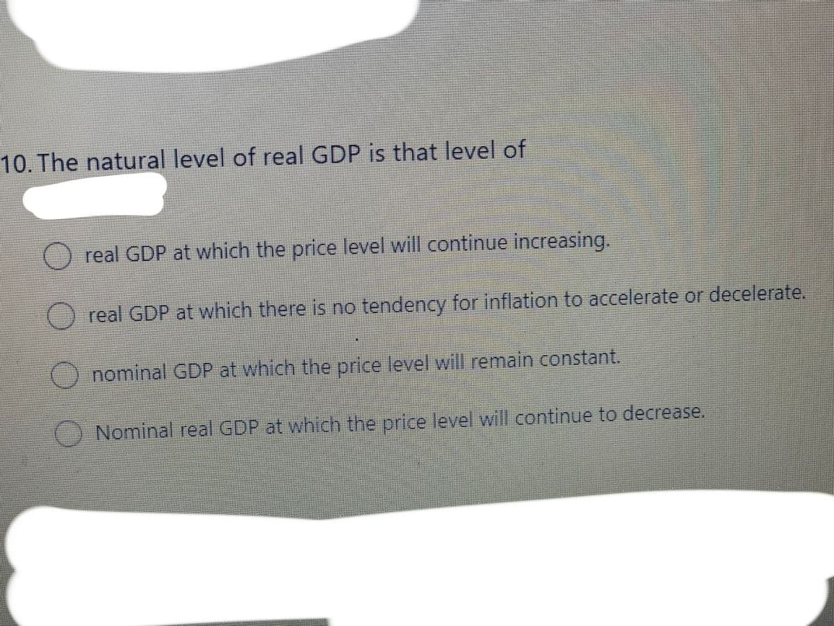 10. The natural level of real GDP is that level of
real GDP at which the price level will continue increasing.
real GDP at which there is no tendency for inflation to accelerate or decelerate.
nominal GDP at which the price level will remain constant.
Nominal real GDP at which the price level will continue to decrease.
