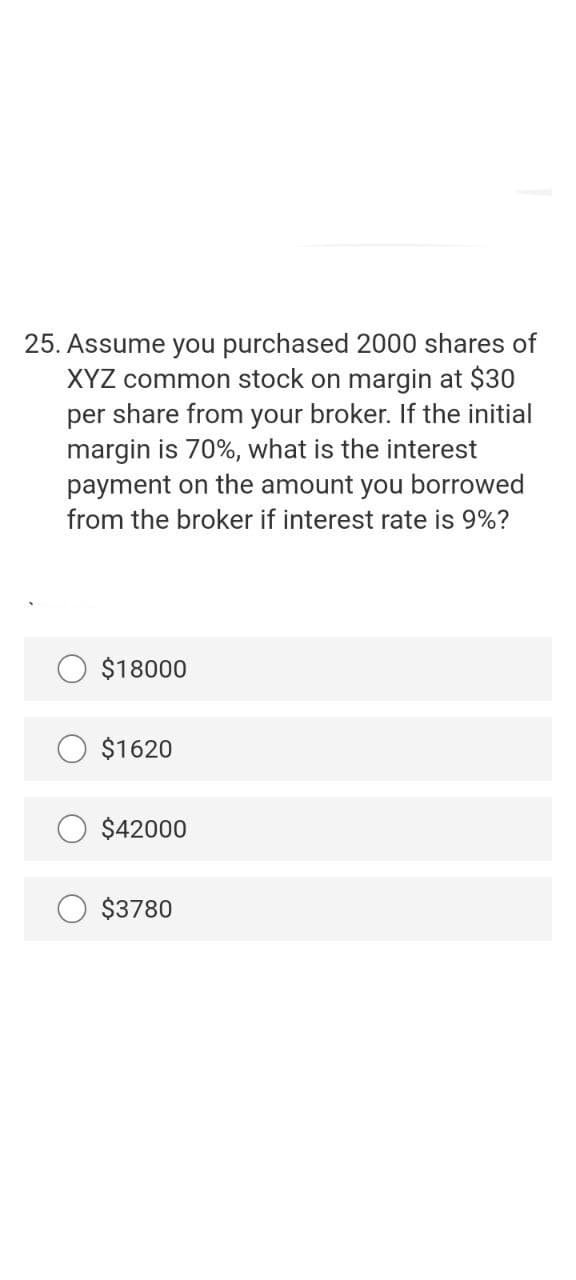 25. Assume you purchased 2000 shares of
XYZ common stock on margin at $30
per share from your broker. If the initial
margin is 70%, what is the interest
payment on the amount you borrowed
from the broker if interest rate is 9%?
$18000
$1620
$42000
$3780
