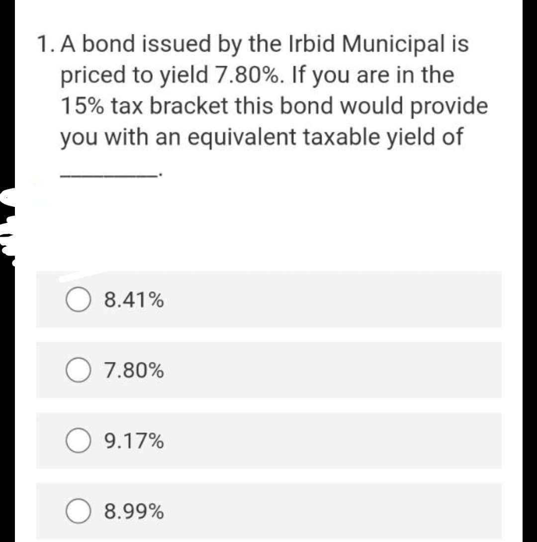 1. A bond issued by the Irbid Municipal
priced to yield 7.80%. If you are in the
15% tax bracket this bond would provide
you with an equivalent taxable yield of
8.41%
7.80%
9.17%
8.99%
