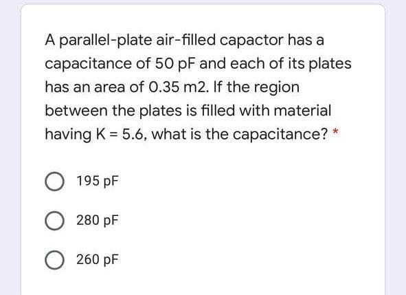 A parallel-plate air-filled capactor has a
capacitance of 50 pF and each of its plates
has an area of 0.35 m2. If the region
between the plates is filled with material
having K = 5.6, what is the capacitance?
195 pF
280 pF
260 pF
