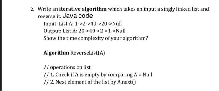 2. Write an iterative algorithm which takes an input a singly linked list and
reverse it. Java code
Input: List A: 1->2->40->20->Null
Output: List A: 20->40->2->1->Null
Show the time complexity of your algorithm?
Algorithm ReverseList(A)
// operations on list
// 1. Check if A is empty by comparing A = Null
// 2. Next element of the list by A.next()