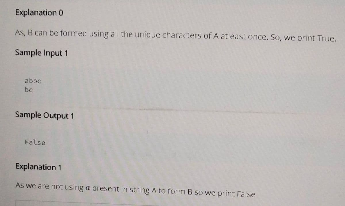 Explanation 0
As, B can be formed using all the unique characters of A atleast once. So, we print True.
Sample Input 1
abbc
bc
Sample Output 1
False
Explanation 1
As we are not using a present in string A to form B so we print False