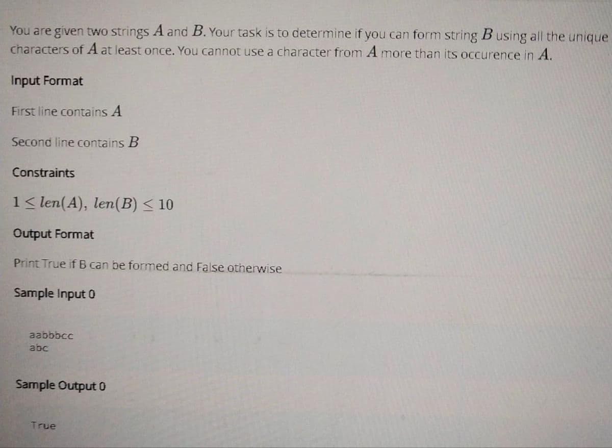 You are given two strings A and B. Your task is to determine if you can form string B using all the unique
characters of A at least once. You cannot use a character from A more than its occurence in A.
Input Format
First line contains A
Second line contains B
Constraints
1 < len(A), len(B) ≤ 10
Output Format
Print True if B can be formed and False otherwise
Sample Input 0
aabbbcc
abc
Sample Output 0
True