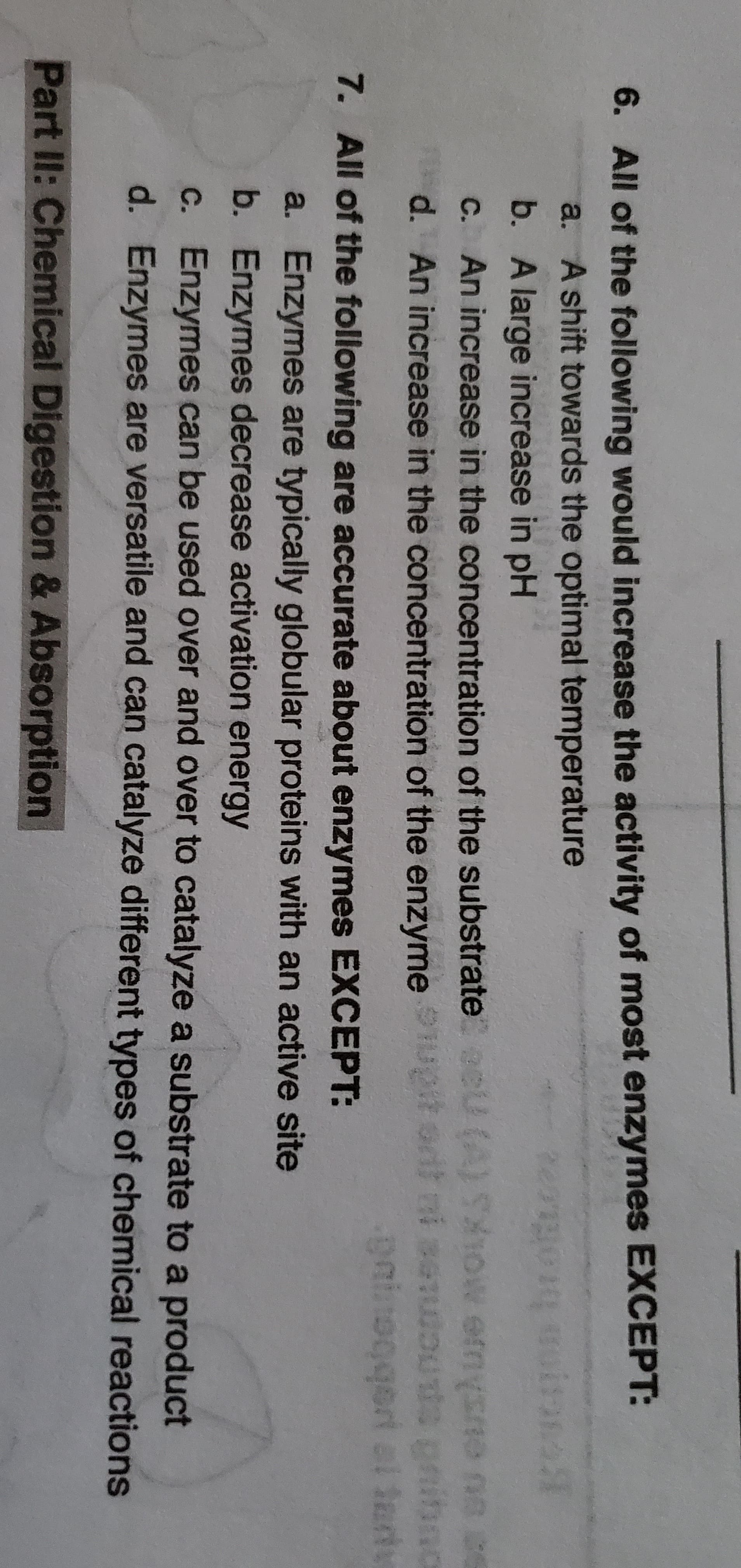 6. All of the following would increase the activity of most enzymes EXCEPT:
a. A shift towards the optimal temperature
muitan
b. A large increase in pH
C. An increase in the concentration of the substrate eU (A) 1OW ernysne na ce
d. An increase in the concentration of the enzyme upit ort ni seuous gninna
eninogqeri al tart
7. All of the following are accurate about enzymes EXCEPT:
a. Enzymes are typically globular proteins with an active site
b. Enzymes decrease activation energy
c. Enzymes can be used over and over to catalyze a substrate to a product
d. Enzymes are versatile and can catalyze different types of chemical reactions
Part II: Chemical Digestion & Absorption
