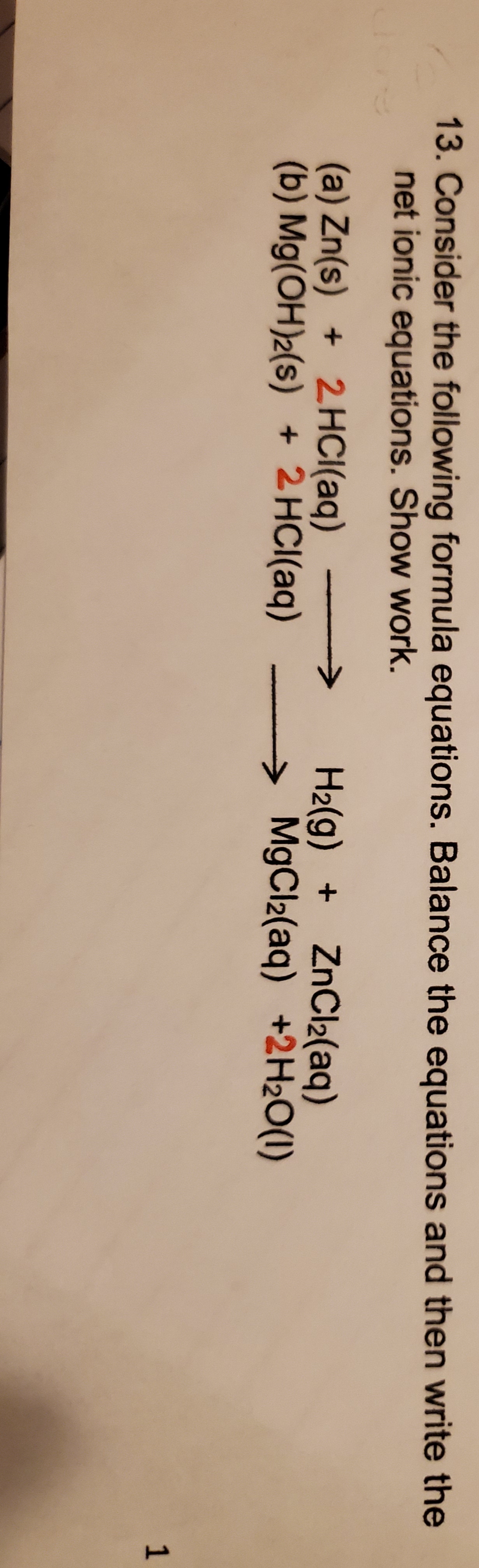 13. Consider the following formula equations. Balance the equations and then write the
net ionic equations. Show work.
(a) Zn(s) 2HCI(aq)
(b) Mg(OH)2(s) +2 HCl(aq)
H2(g) ZnCl2(aq)
MgCl2(aq) +2H2O(I)
1
