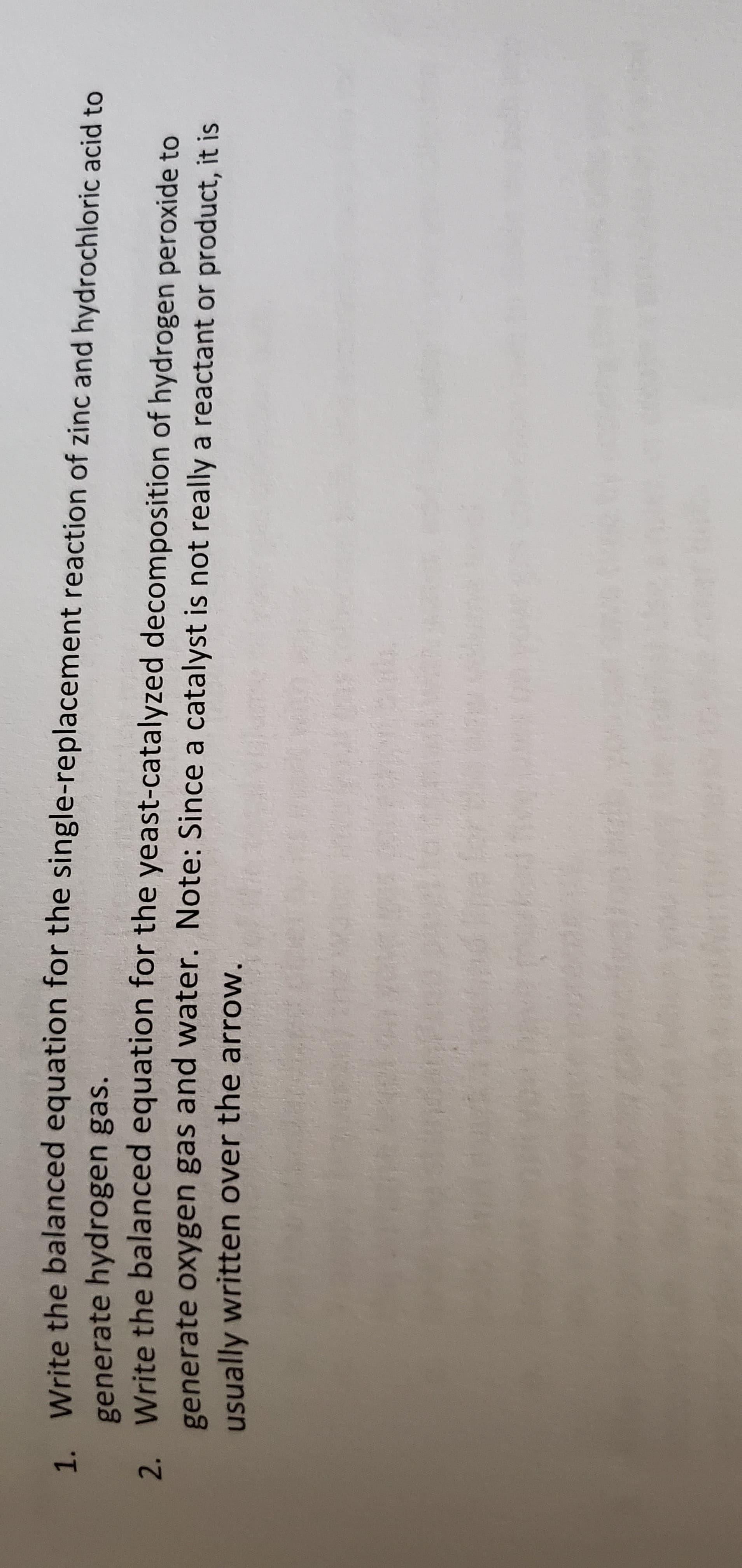 1. Write the balanced equation for the single-replacement reaction of zinc and hydrochloric acid to
generate hydrogen gas.
Write the balanced equation for the yeast-catalyzed decomposition of hydrogen peroxide to
generate oxygen gas and water. Note: Since a catalyst is not really a reactant or product, it is
usually written over the arrow.

