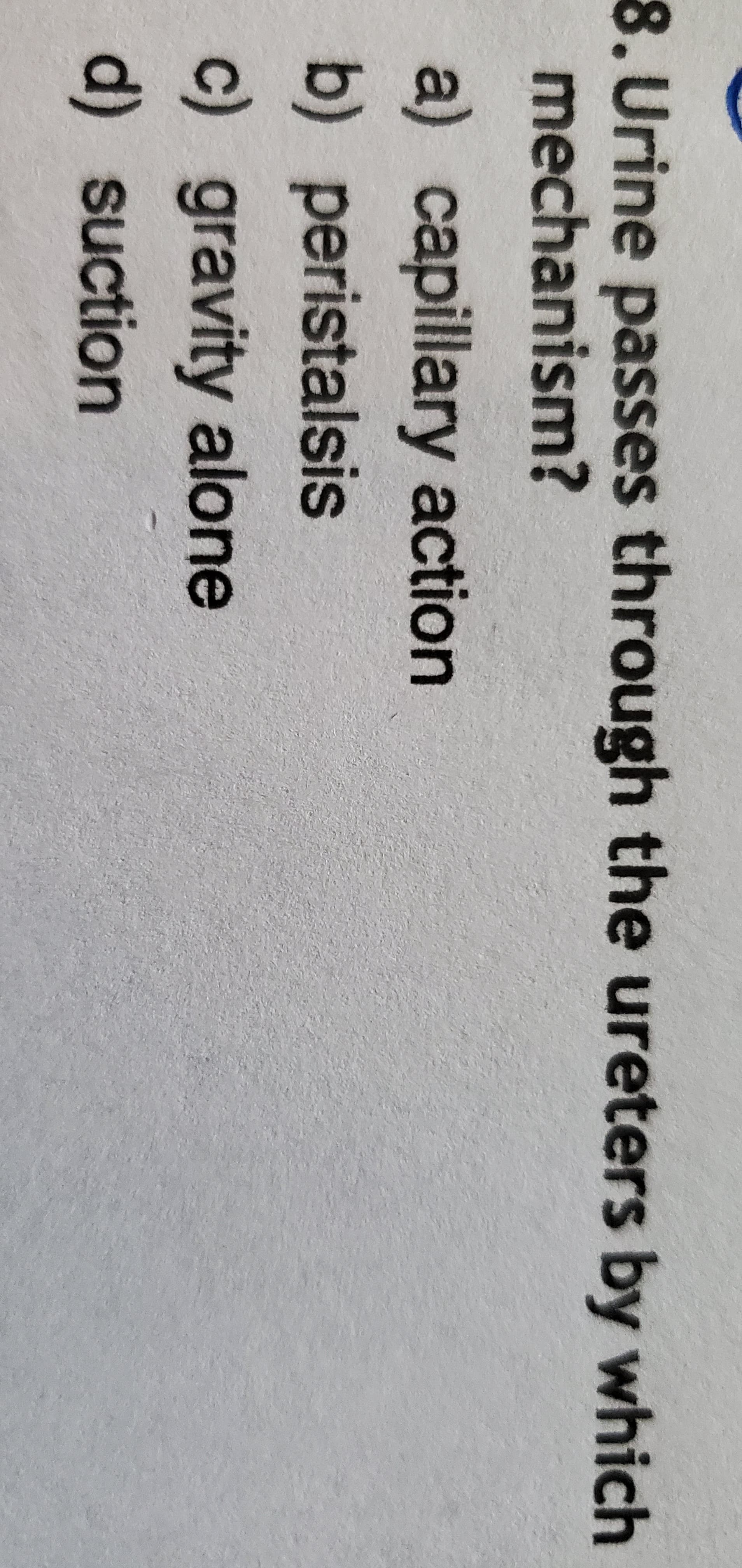 8. Urine passes through the ureters by which
mechanism?
a) capillary action
b) peristalsis
c) gravity alone
d) suction
