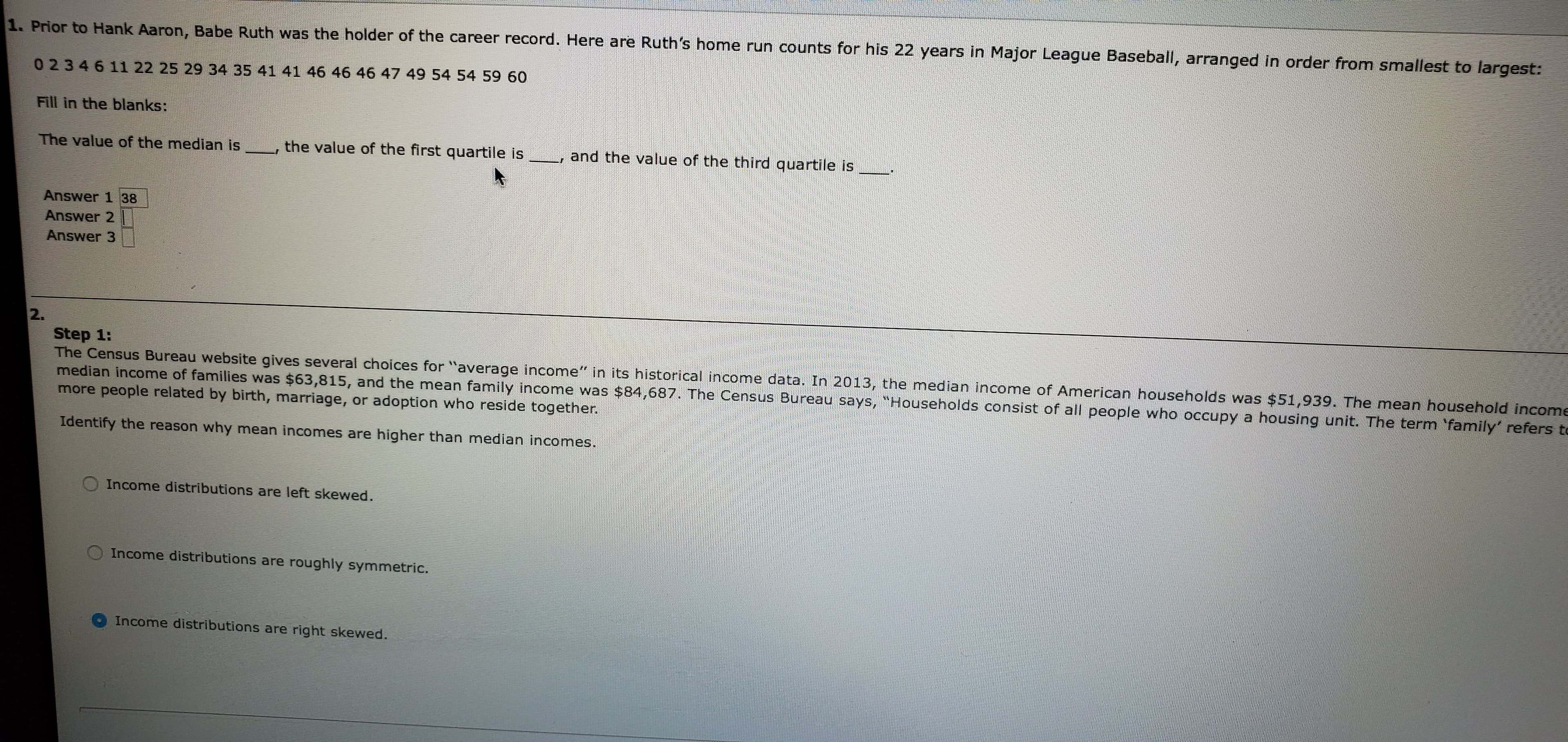 1. Prior to Hank Aaron, Babe Ruth was the holder of the career record. Here are Ruth's home run counts for his 22 years in Major League Baseball, arranged in order from smallest to largest:
0 2346 11 22 25 29 34 35 41 41 46 46 46 47 49 54 54 59 60
Fill in the blanks:
and the value of the third quartile is
the value of the first quartile is
The value of the median is
Answer 1 38
Answer 2
Answer 3
2.
Step 1:
The Census Bureau website gives several choices for "average income" in its historical income data. In 2013, the median income of American households was $51,939. The mean household income
median income of families was $63,815, and the mean family income was $84,687. The Census Bureau says, "Households consist of all people who occupy a housing unit. The term family' refers to
more people related by birth, marriage, or adoption who reside together.
Identify the reason why mean incomes are higher than median incomes.
Income distributions are left skewed.
Income distributions are
roughly symmetric.
Income distributions are right skewed.
