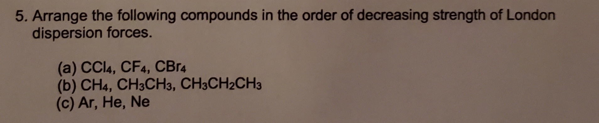 5. Arrange the following compounds in the order of decreasing strength of London
dispersion forces.
(a) CCI4, CF4, CBr4
(b) CH4, CH3CH3, CH3CH2CH3
(c) Ar, He, Ne
