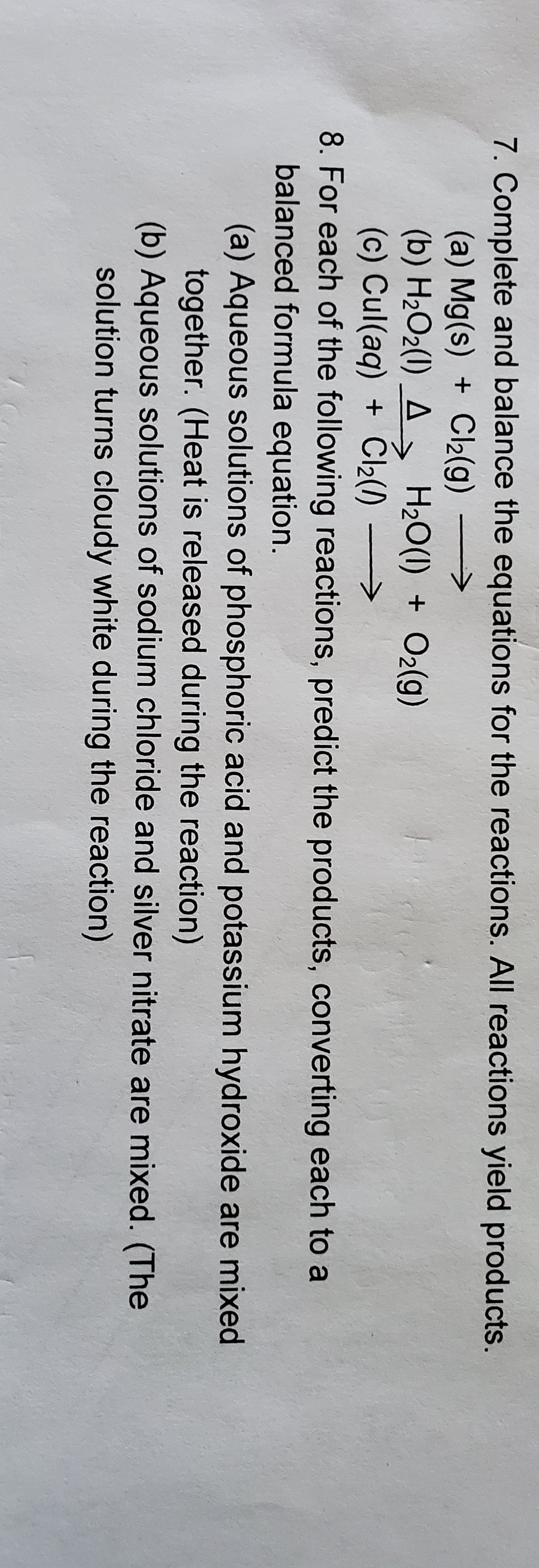 7. Complete and balance the equations for the reactions. All reactions yield products.
Cl2(g)
(a) Mg(s)
(b) H2O2() A H20(I)
(c) Cul(aq)
8. For each of the following reactions, predict the products, converting each to a
balanced formula equation.
(a) Aqueous solutions of phosphoric acid and potassium hydroxide are mixed
together. (Heat is released during the reaction)
(b) Aqueous solutions of sodium chloride and silver nitrate are mixed. (The
solution turns cloudy white during the reaction)
O2(g)
+ Cl2()
