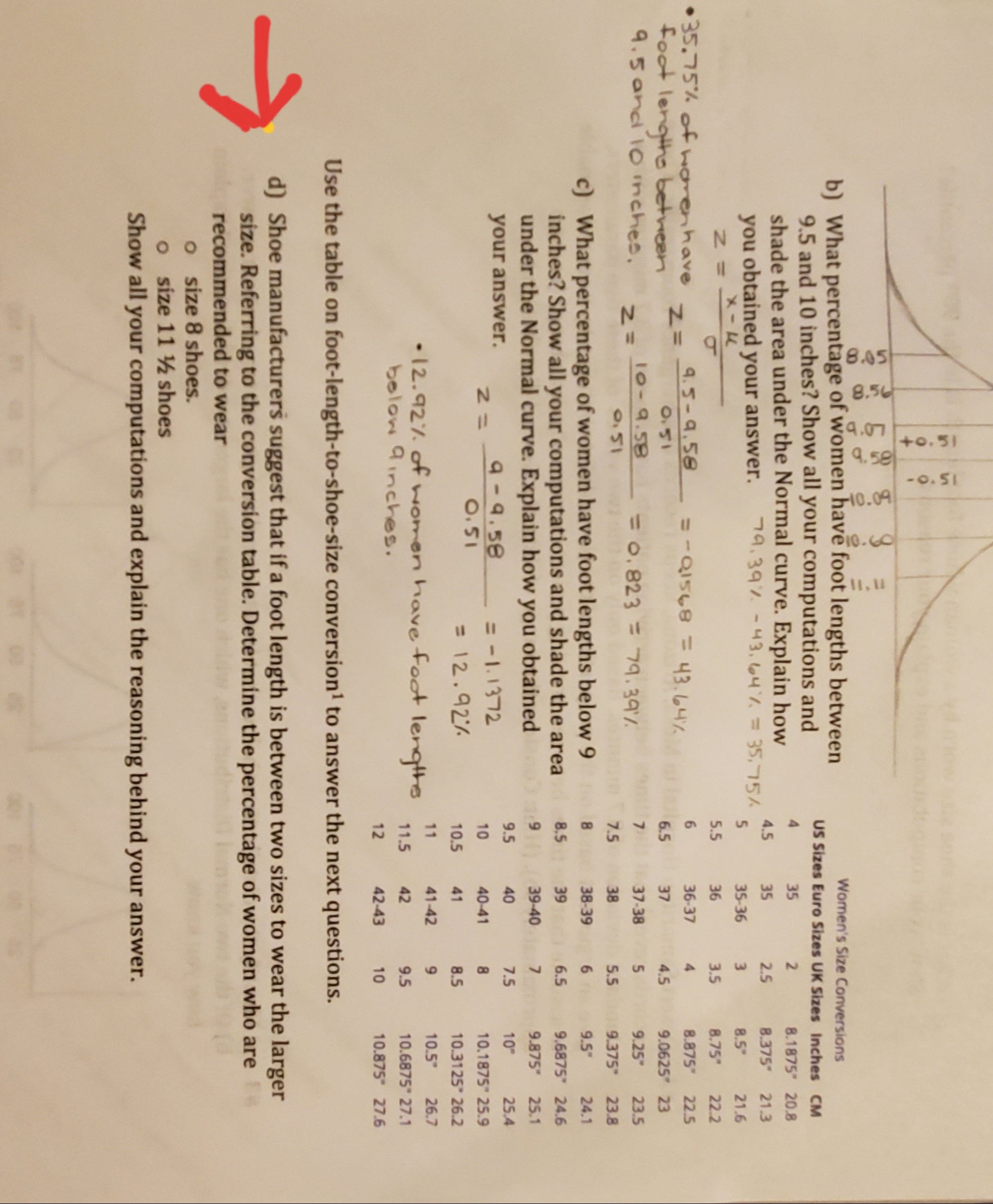 8.05
8.50
LO b
+0.51
-o.51
b) What percentage of women have foot lengths between
9.5 and 10 inches? Show all your computations and
shade the area under the Normal curve. Explain how
9.39-43. 64 =35,15A
Women's Size Conversions
US Sizes Euro Sizes UK Sizes Inches CM
4
35
2
8.1875 20.8
4.5
35
2.5
8.375
21.3
you obtained your answer.
X-L
5
35-36
3
8.5
21.6
5.5
36
3.5
8.75
22.2
35.75% ofhorenhave
foot lengiho between
9.5and 1Oinches.
8.875
9.0625 23
9.25
9.375 23.8
4.5-9.58
01548 F 43.447
6
36-37
4
22.5
ZI
6.5
37
4.5
10-9.58
0.823=79.397
7
37-38
5
23.5
N=
0.5
7.5
38
5.5
c) What percentage of women have foot lengths below 9
inches? Show all your computations and shade the area
under the Normal curve. Explain how you
8
38-39
6 9.5
24.1
8.5
39
6.5
9.6875 24.6
obtained
9
39-40
7
9.875
25.1
9.5
40
7.5
10
25.4
your answer.
9-9.58
O.51
=-1.1372
10
40-41
8
10.1875" 25.9
=12.92%
10.5
41
8.5
10.3125" 26.2
11
41-42
9
10.5"
26.7
12.92%. of nomen have foot
bolow 9inches.
lengthe
11.5
42
9.5
10.6875 27.1
12
42-43
10
10.875 27.6
Use the table on foot-length-to-shoe-size conversion1 to answer the next questions.
d) Shoe manufacturers suggest that if a foot length is between two sizes to wear the larger
size. Referring to the conversion table. Determine the percentage of women who areER
recommended to wear
o size 8 shoes
o size 11 ½ shoes
Show all your computations and explain the reasoning behind your answer.
