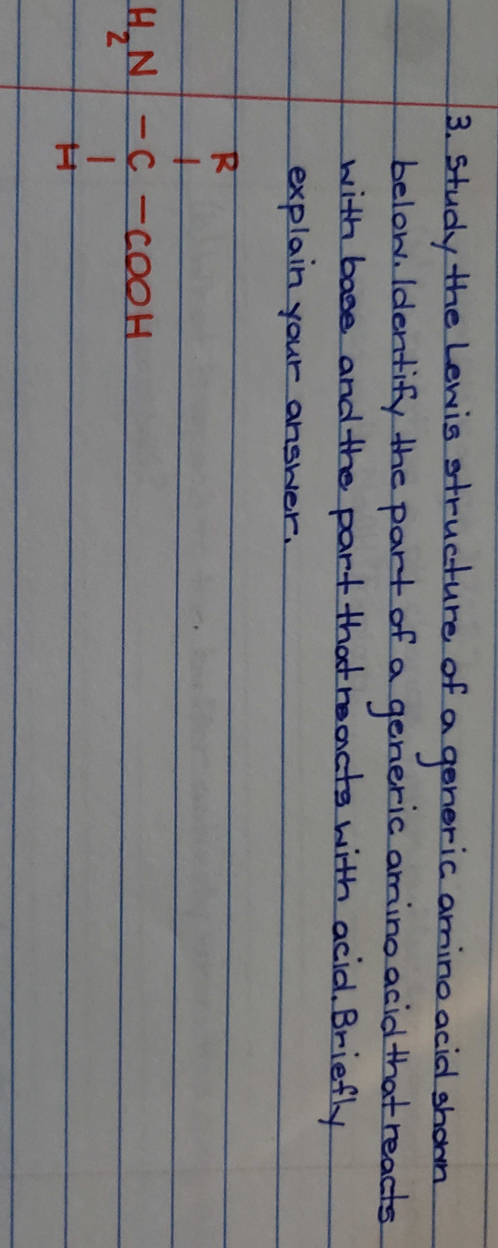 3. study the Lewis structure of a geheric amino acial shann
below ldentify the part af
generic amino acid that reacts
ith bose and the part thadthaanctawith acial. Brief
explain your ansher
R
C-COOH
NH
